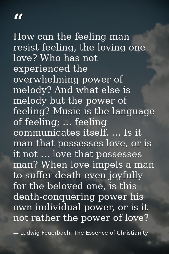 How can the feeling man resist feeling, the loving one love? Who has not experienced the overwhelming power of melody? A — Ludwig Feuerbach, The Essence of Christianity