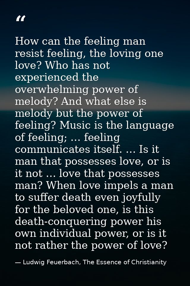 How can the feeling man resist feeling, the loving one love? Who has not experienced the overwhelming power of melody? A — Ludwig Feuerbach, The Essence of Christianity