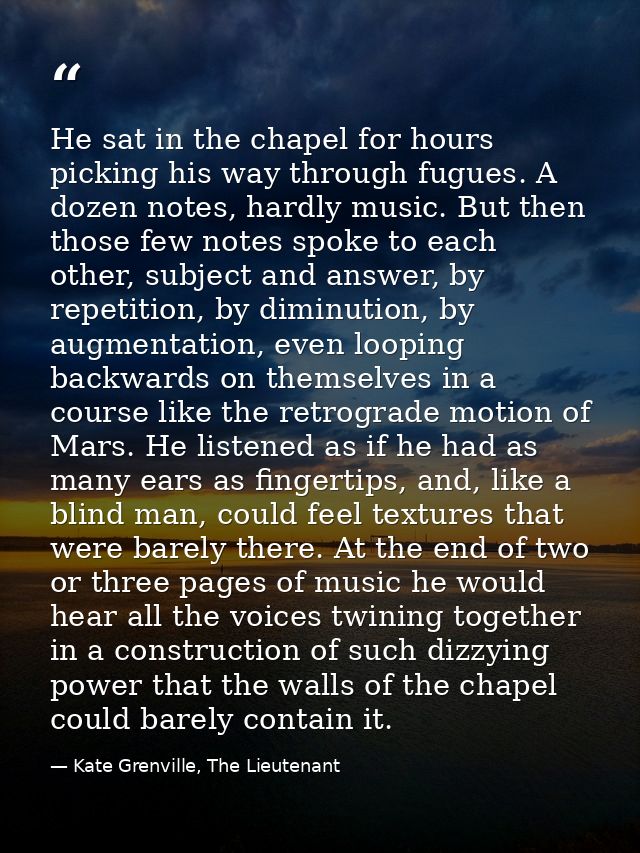 He sat in the chapel for hours picking his way through fugues. A dozen notes, hardly music. But then those few notes spo — Kate Grenville, The Lieutenant