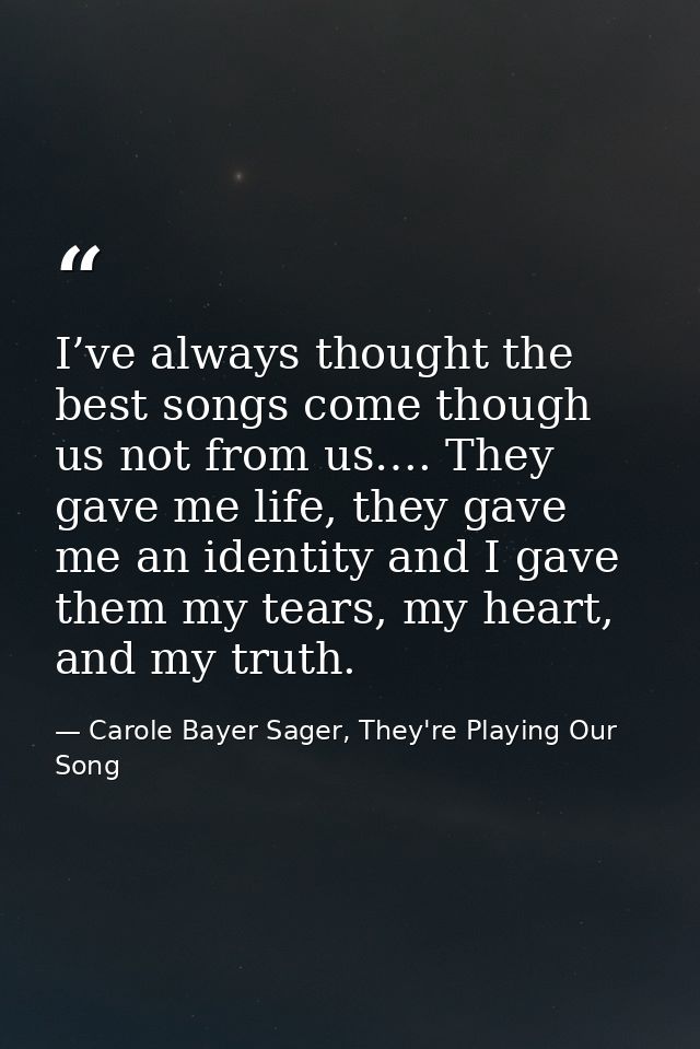 I’ve always thought the best songs come though us not from us…. They gave me life, they gave me an identity and I gave t — Carole Bayer Sager, They're Playing Our Song