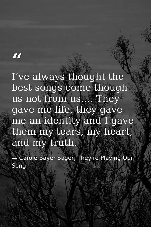 I’ve always thought the best songs come though us not from us…. They gave me life, they gave me an identity and I gave t — Carole Bayer Sager, They're Playing Our Song