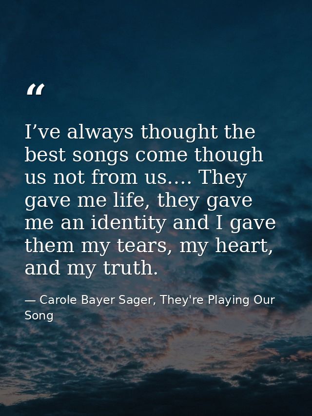 I’ve always thought the best songs come though us not from us…. They gave me life, they gave me an identity and I gave t — Carole Bayer Sager, They're Playing Our Song