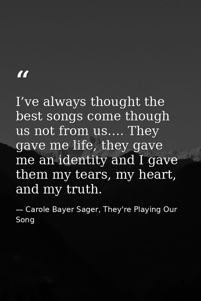 I’ve always thought the best songs come though us not from us…. They gave me life, they gave me an identity and I gave t — Carole Bayer Sager, They're Playing Our Song