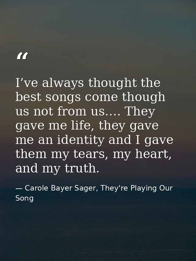 I’ve always thought the best songs come though us not from us…. They gave me life, they gave me an identity and I gave t — Carole Bayer Sager, They're Playing Our Song