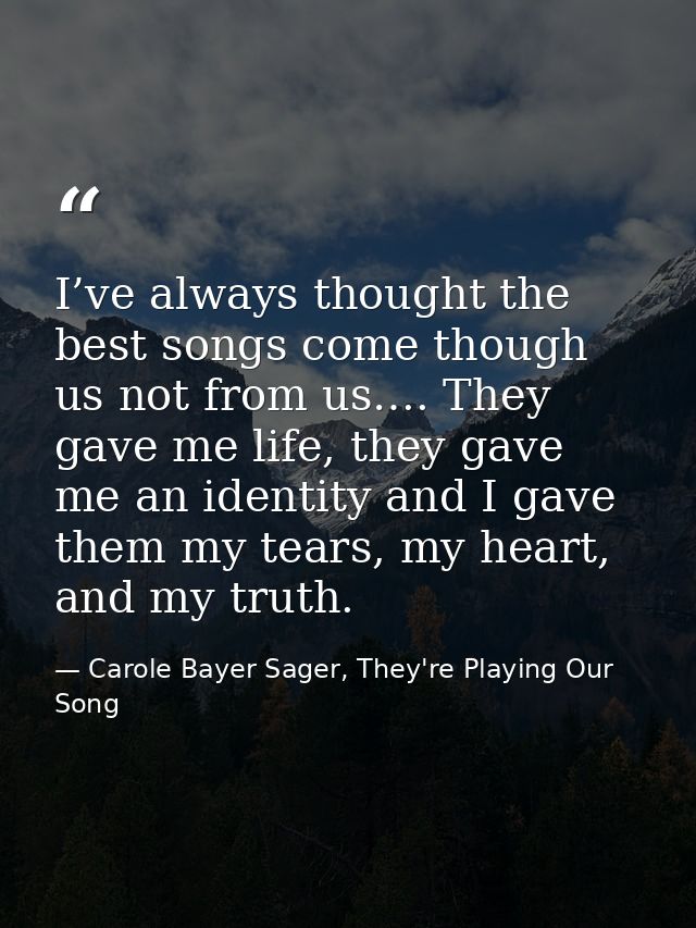 I’ve always thought the best songs come though us not from us…. They gave me life, they gave me an identity and I gave t — Carole Bayer Sager, They're Playing Our Song