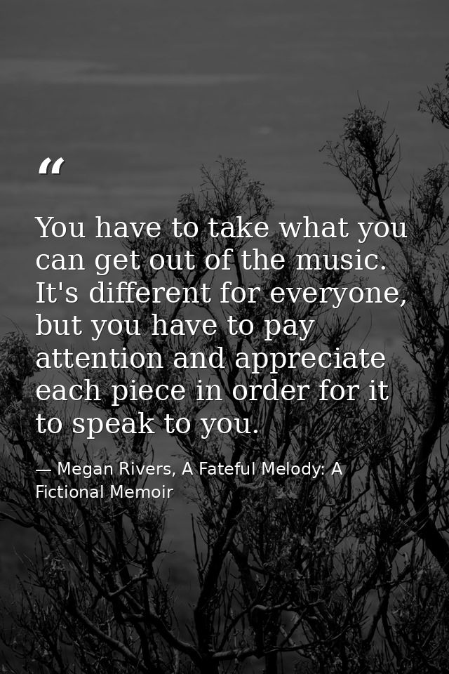 You have to take what you can get out of the music. It's different for everyone, but you have to pay attention and appre — Megan Rivers, A Fateful Melody: A Fictional Memoir