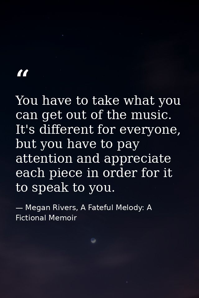 You have to take what you can get out of the music. It's different for everyone, but you have to pay attention and appre — Megan Rivers, A Fateful Melody: A Fictional Memoir