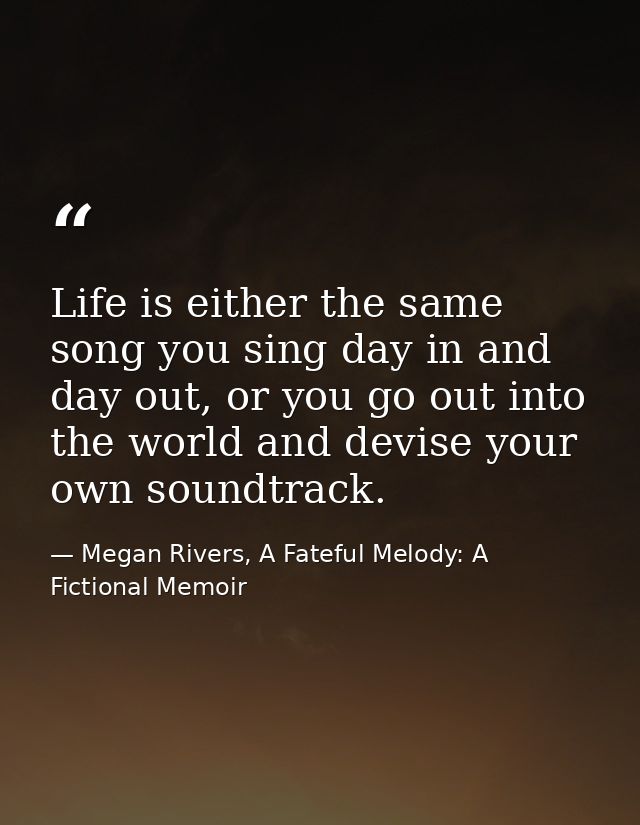 Life is either the same song you sing day in and day out, or you go out into the world and devise your own soundtrack. — Megan Rivers, A Fateful Melody: A Fictional Memoir