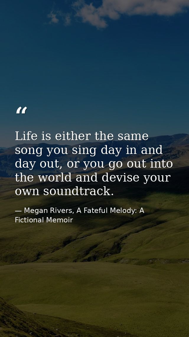Life is either the same song you sing day in and day out, or you go out into the world and devise your own soundtrack. — Megan Rivers, A Fateful Melody: A Fictional Memoir