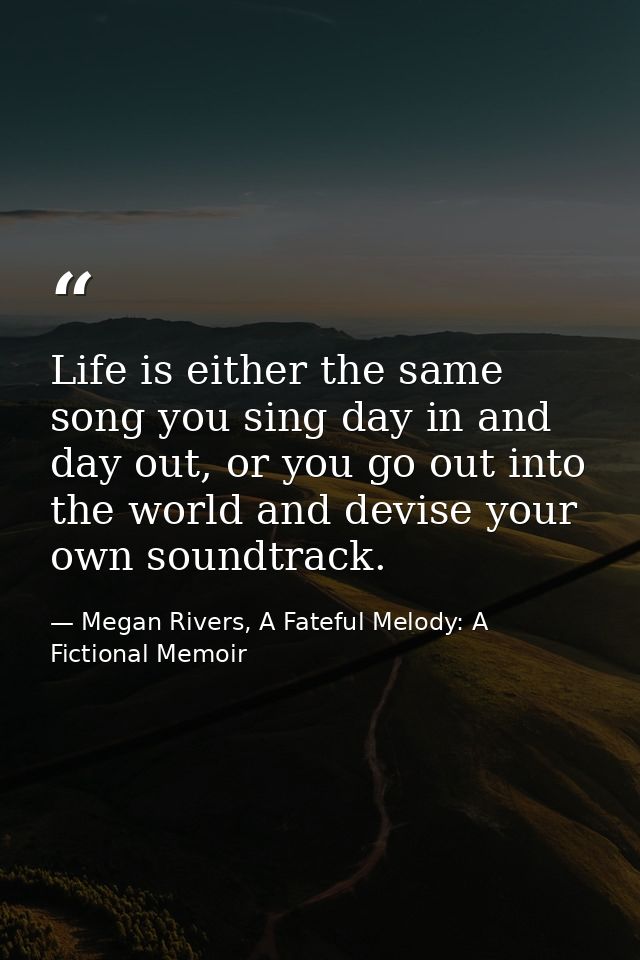 Life is either the same song you sing day in and day out, or you go out into the world and devise your own soundtrack. — Megan Rivers, A Fateful Melody: A Fictional Memoir