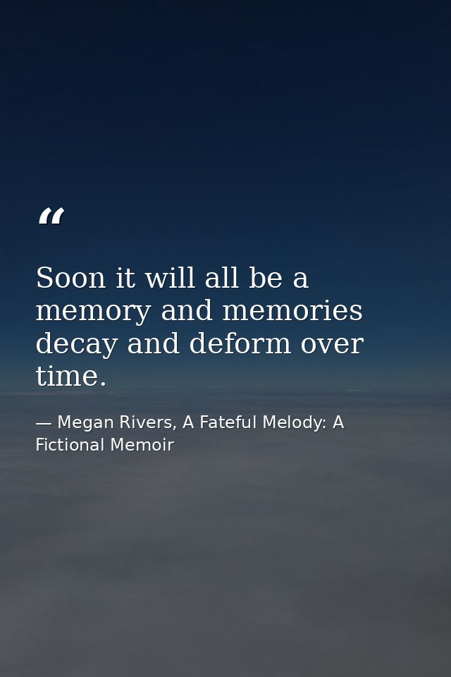 Soon it will all be a memory and memories decay and deform over time. — Megan Rivers, A Fateful Melody: A Fictional Memoir