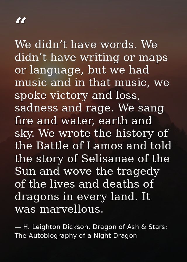 We didn’t have words. We didn’t have writing or maps or language, but we had music and in that music, we spoke victory a — H. Leighton Dickson, Dragon of Ash & Stars: The Autobiography of a Night Dragon