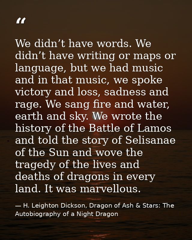 We didn’t have words. We didn’t have writing or maps or language, but we had music and in that music, we spoke victory a — H. Leighton Dickson, Dragon of Ash & Stars: The Autobiography of a Night Dragon
