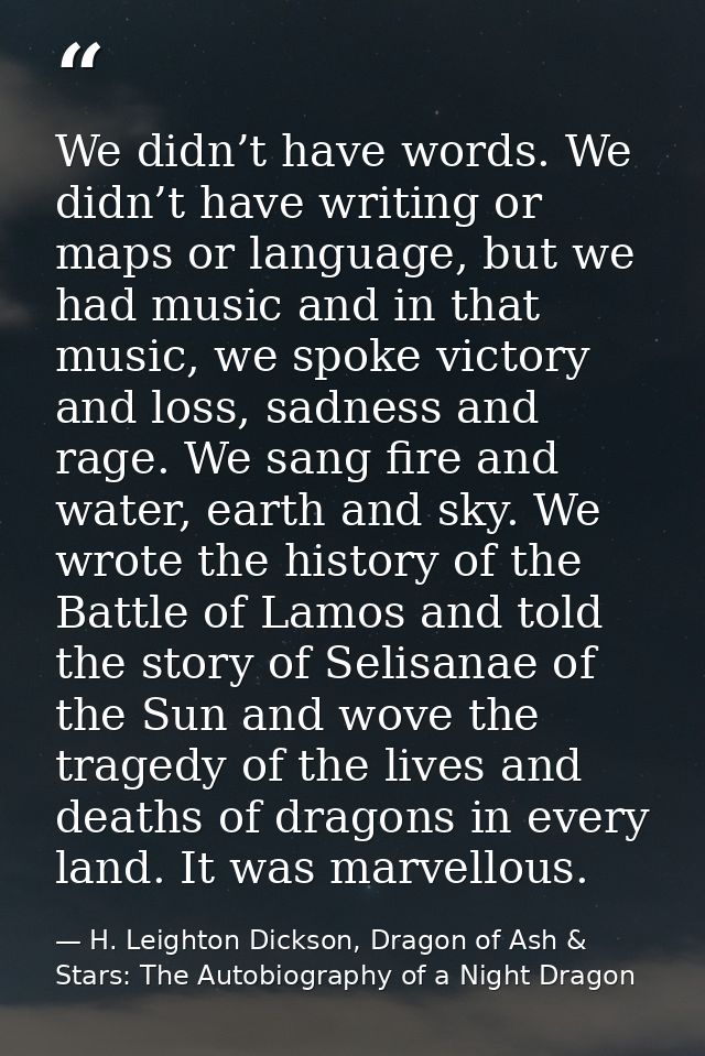 We didn’t have words. We didn’t have writing or maps or language, but we had music and in that music, we spoke victory a — H. Leighton Dickson, Dragon of Ash & Stars: The Autobiography of a Night Dragon