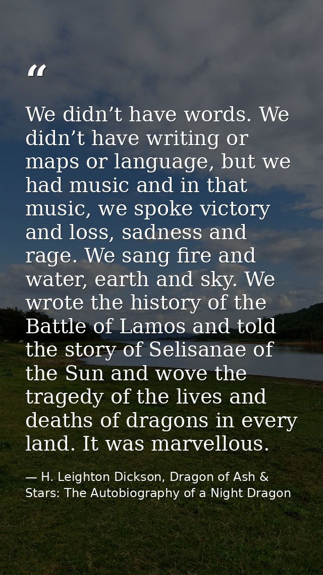 We didn’t have words. We didn’t have writing or maps or language, but we had music and in that music, we spoke victory a — H. Leighton Dickson, Dragon of Ash & Stars: The Autobiography of a Night Dragon