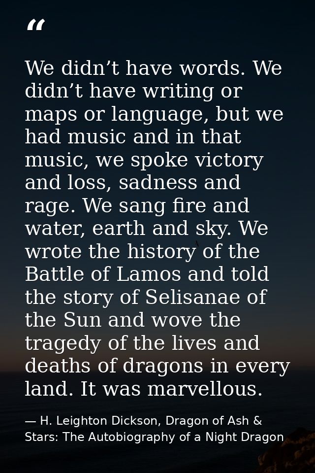 We didn’t have words. We didn’t have writing or maps or language, but we had music and in that music, we spoke victory a — H. Leighton Dickson, Dragon of Ash & Stars: The Autobiography of a Night Dragon