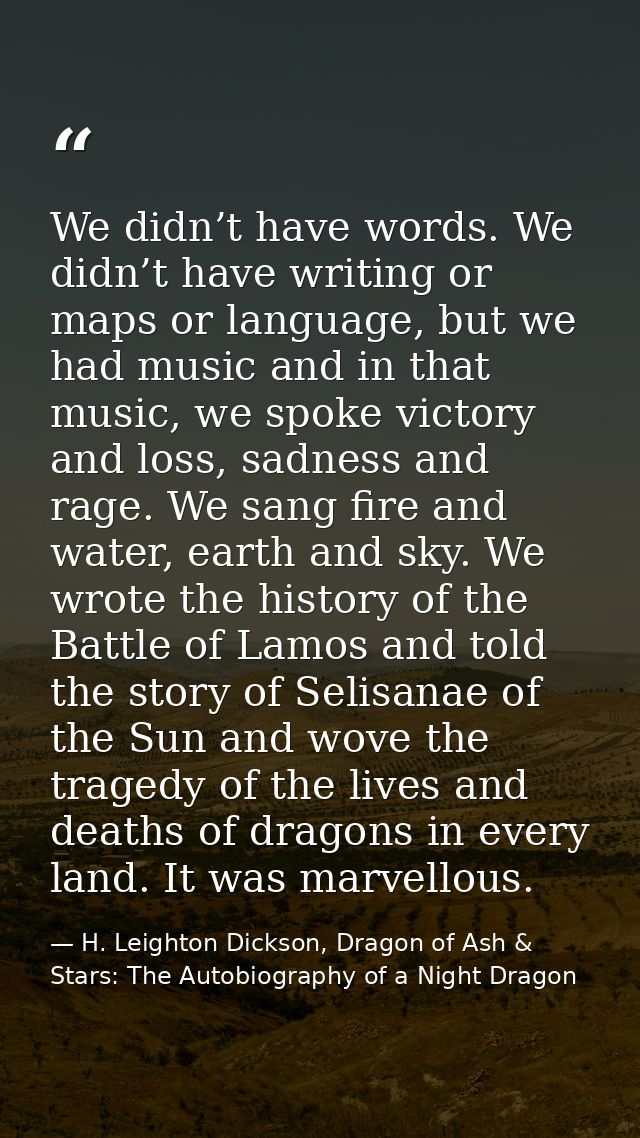 We didn’t have words. We didn’t have writing or maps or language, but we had music and in that music, we spoke victory a — H. Leighton Dickson, Dragon of Ash & Stars: The Autobiography of a Night Dragon