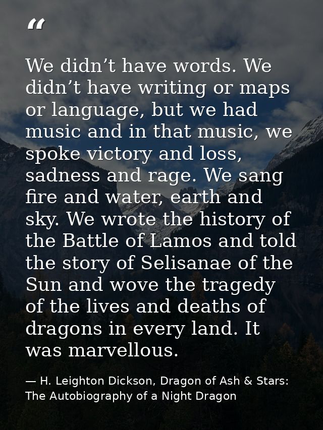 We didn’t have words. We didn’t have writing or maps or language, but we had music and in that music, we spoke victory a — H. Leighton Dickson, Dragon of Ash & Stars: The Autobiography of a Night Dragon