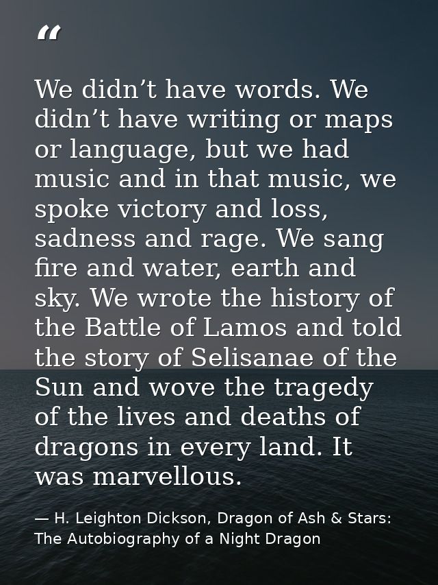 We didn’t have words. We didn’t have writing or maps or language, but we had music and in that music, we spoke victory a — H. Leighton Dickson, Dragon of Ash & Stars: The Autobiography of a Night Dragon