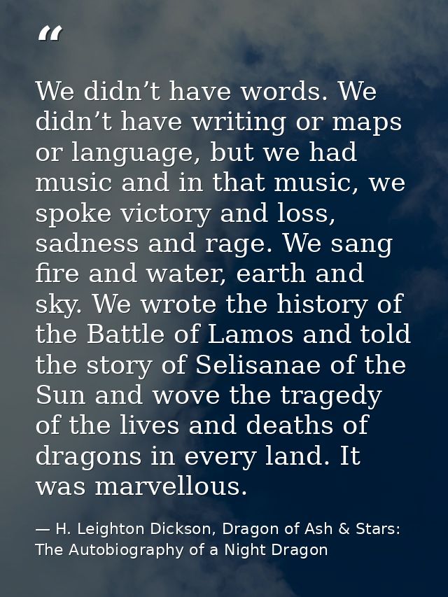 We didn’t have words. We didn’t have writing or maps or language, but we had music and in that music, we spoke victory a — H. Leighton Dickson, Dragon of Ash & Stars: The Autobiography of a Night Dragon