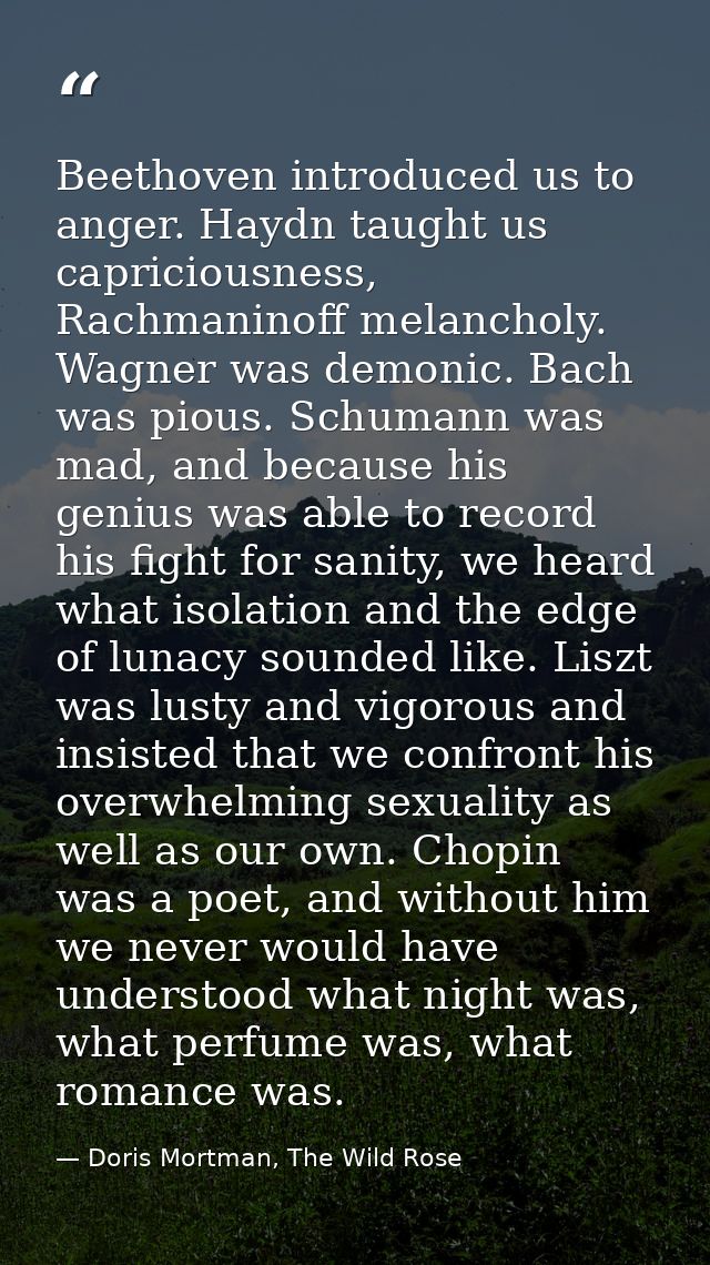 Beethoven introduced us to anger. Haydn taught us capriciousness, Rachmaninoff melancholy. Wagner was demonic. Bach was  — Doris Mortman, The Wild Rose