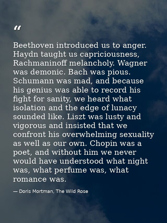 Beethoven introduced us to anger. Haydn taught us capriciousness, Rachmaninoff melancholy. Wagner was demonic. Bach was  — Doris Mortman, The Wild Rose