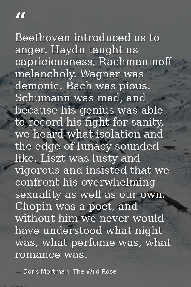 Beethoven introduced us to anger. Haydn taught us capriciousness, Rachmaninoff melancholy. Wagner was demonic. Bach was  — Doris Mortman, The Wild Rose
