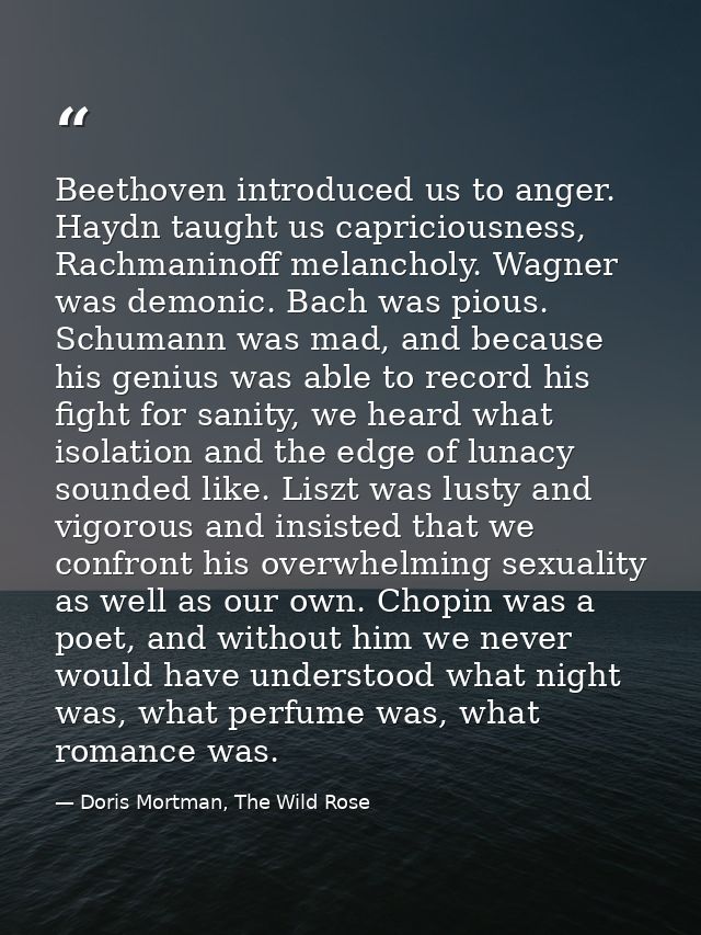 Beethoven introduced us to anger. Haydn taught us capriciousness, Rachmaninoff melancholy. Wagner was demonic. Bach was  — Doris Mortman, The Wild Rose