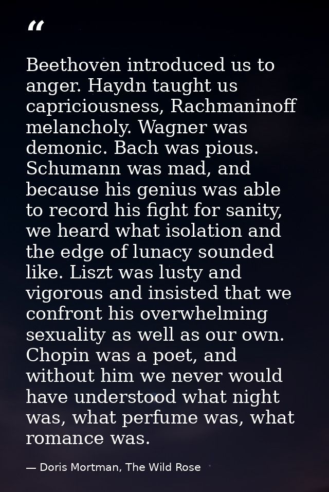 Beethoven introduced us to anger. Haydn taught us capriciousness, Rachmaninoff melancholy. Wagner was demonic. Bach was  — Doris Mortman, The Wild Rose