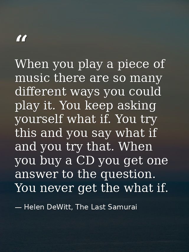 When you play a piece of music there are so many different ways you could play it. You keep asking yourself what if. You — Helen DeWitt, The Last Samurai