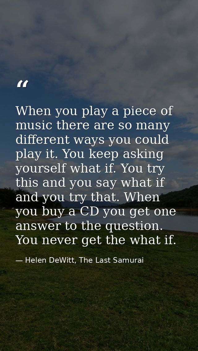 When you play a piece of music there are so many different ways you could play it. You keep asking yourself what if. You — Helen DeWitt, The Last Samurai