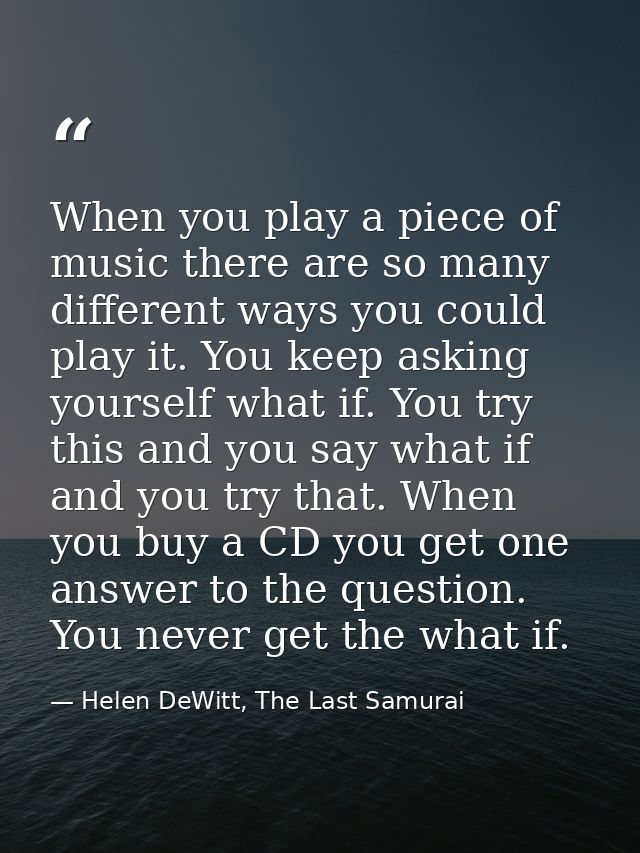 When you play a piece of music there are so many different ways you could play it. You keep asking yourself what if. You — Helen DeWitt, The Last Samurai