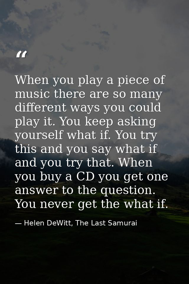 When you play a piece of music there are so many different ways you could play it. You keep asking yourself what if. You — Helen DeWitt, The Last Samurai