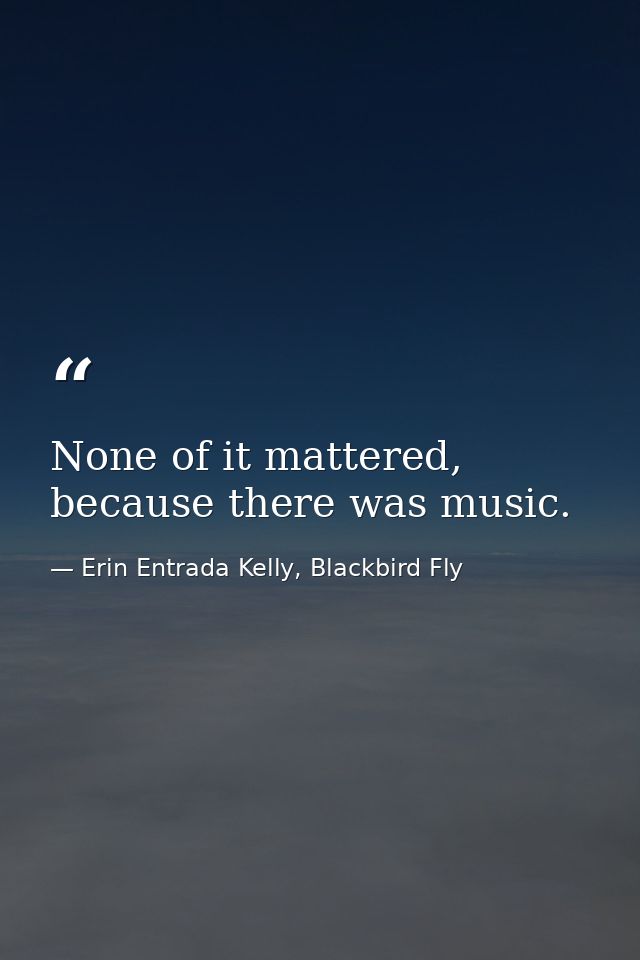 None of it mattered, because there was music. — Erin Entrada Kelly, Blackbird Fly