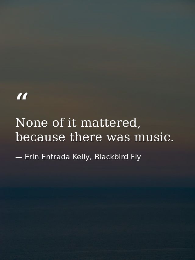 None of it mattered, because there was music. — Erin Entrada Kelly, Blackbird Fly