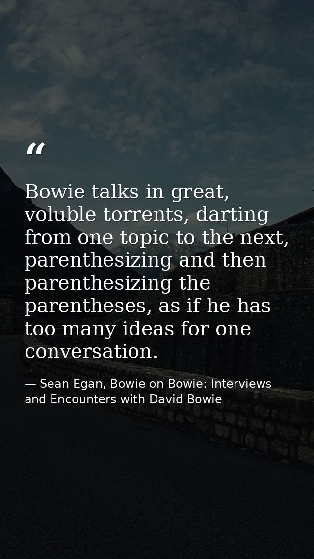 Bowie talks in great, voluble torrents, darting from one topic to the next, parenthesizing and then parenthesizing the p — Sean Egan, Bowie on Bowie: Interviews and Encounters with David Bowie