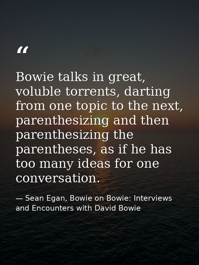 Bowie talks in great, voluble torrents, darting from one topic to the next, parenthesizing and then parenthesizing the p — Sean Egan, Bowie on Bowie: Interviews and Encounters with David Bowie