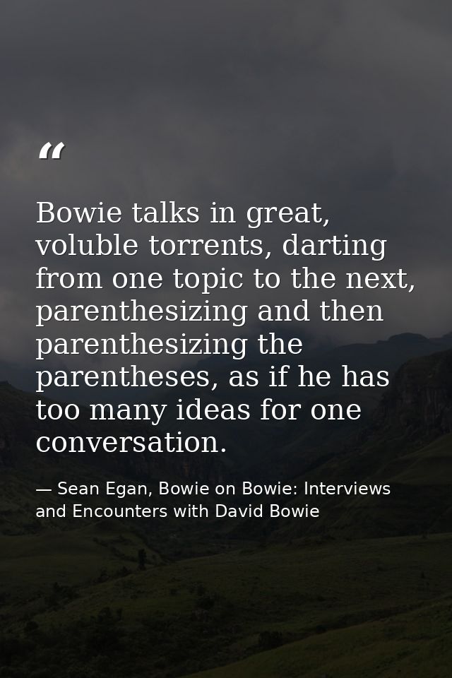 Bowie talks in great, voluble torrents, darting from one topic to the next, parenthesizing and then parenthesizing the p — Sean Egan, Bowie on Bowie: Interviews and Encounters with David Bowie