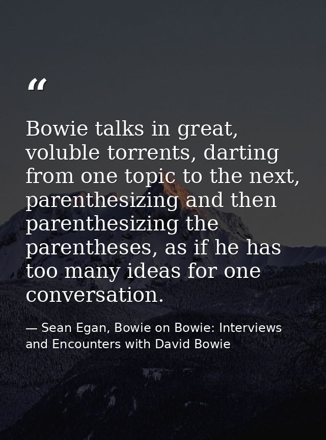 Bowie talks in great, voluble torrents, darting from one topic to the next, parenthesizing and then parenthesizing the p — Sean Egan, Bowie on Bowie: Interviews and Encounters with David Bowie