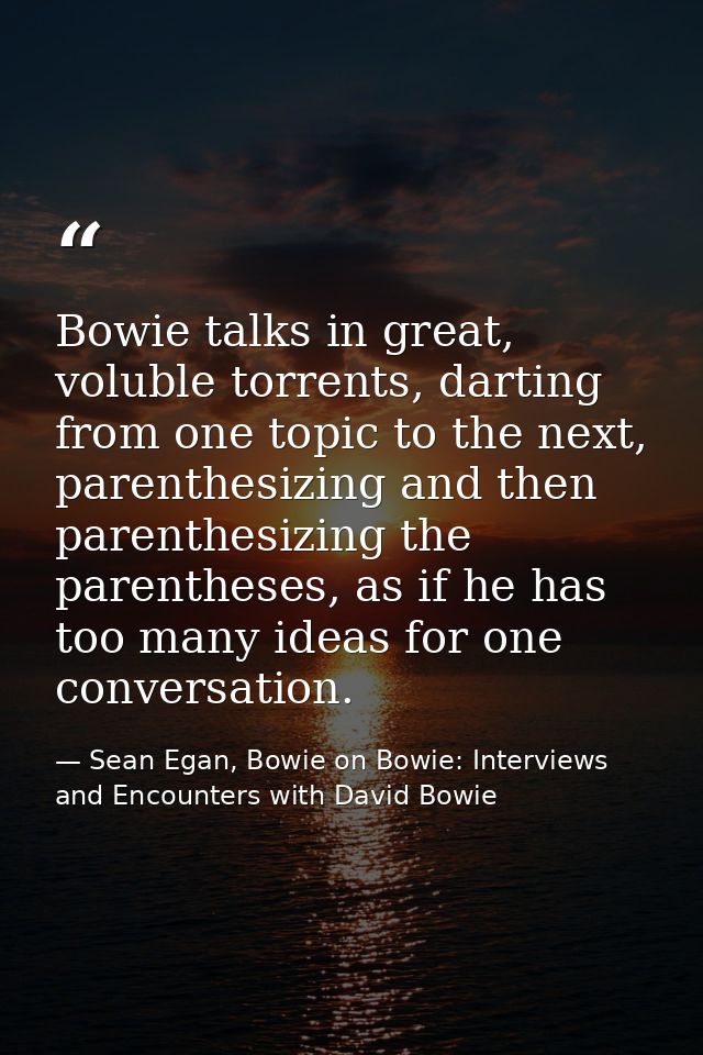 Bowie talks in great, voluble torrents, darting from one topic to the next, parenthesizing and then parenthesizing the p — Sean Egan, Bowie on Bowie: Interviews and Encounters with David Bowie