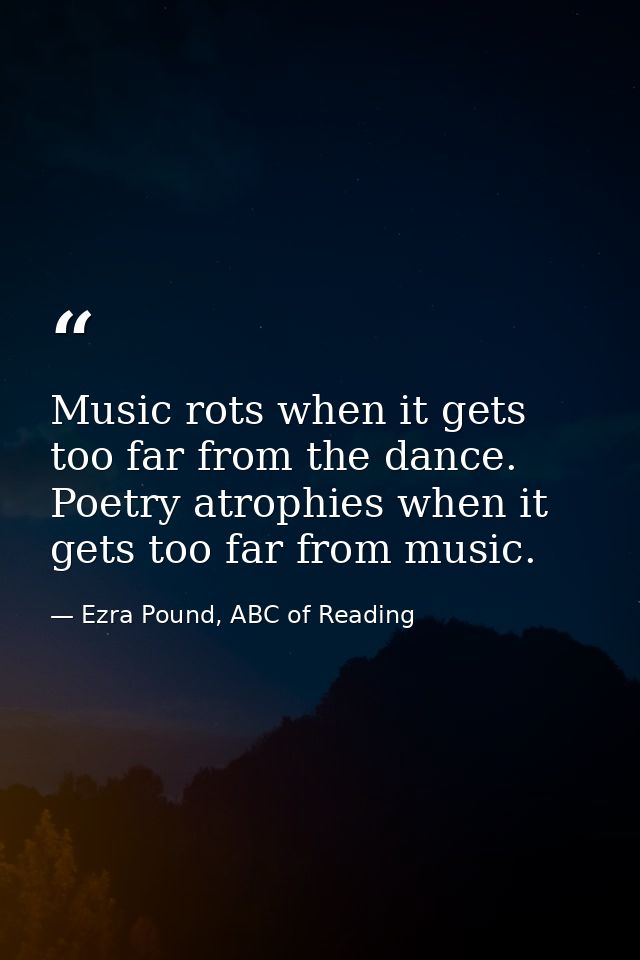Music rots when it gets too far from the dance. Poetry atrophies when it gets too far from music. — Ezra Pound, ABC of Reading