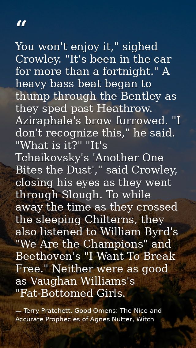You won't enjoy it," sighed Crowley. "It's been in the car for more than a fortnight." A heavy bass beat began to thump  — Terry Pratchett, Good Omens: The Nice and Accurate Prophecies of Agnes Nutter, Witch