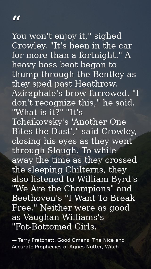 You won't enjoy it," sighed Crowley. "It's been in the car for more than a fortnight." A heavy bass beat began to thump  — Terry Pratchett, Good Omens: The Nice and Accurate Prophecies of Agnes Nutter, Witch