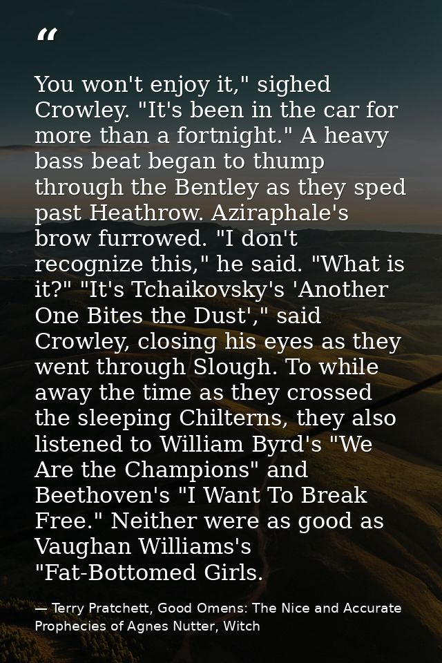 You won't enjoy it," sighed Crowley. "It's been in the car for more than a fortnight." A heavy bass beat began to thump  — Terry Pratchett, Good Omens: The Nice and Accurate Prophecies of Agnes Nutter, Witch