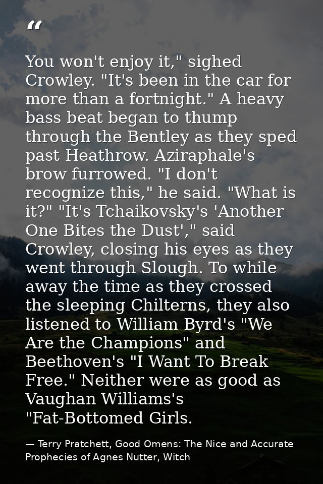 You won't enjoy it," sighed Crowley. "It's been in the car for more than a fortnight." A heavy bass beat began to thump  — Terry Pratchett, Good Omens: The Nice and Accurate Prophecies of Agnes Nutter, Witch