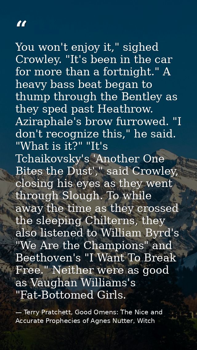 You won't enjoy it," sighed Crowley. "It's been in the car for more than a fortnight." A heavy bass beat began to thump  — Terry Pratchett, Good Omens: The Nice and Accurate Prophecies of Agnes Nutter, Witch
