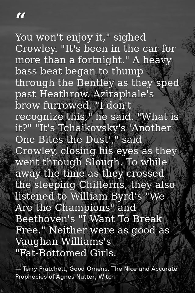 You won't enjoy it," sighed Crowley. "It's been in the car for more than a fortnight." A heavy bass beat began to thump  — Terry Pratchett, Good Omens: The Nice and Accurate Prophecies of Agnes Nutter, Witch