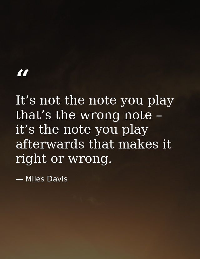 It’s not the note you play that’s the wrong note – it’s the note you play afterwards that makes it right or wrong. — Miles Davis