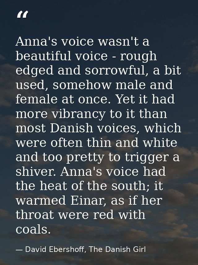 Anna's voice wasn't a beautiful voice - rough edged and sorrowful, a bit used, somehow male and female at once. Yet it h — David Ebershoff, The Danish Girl