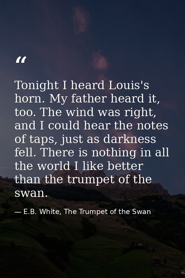 Tonight I heard Louis's horn. My father heard it, too. The wind was right, and I could hear the notes of taps, just as d — E.B. White, The Trumpet of the Swan
